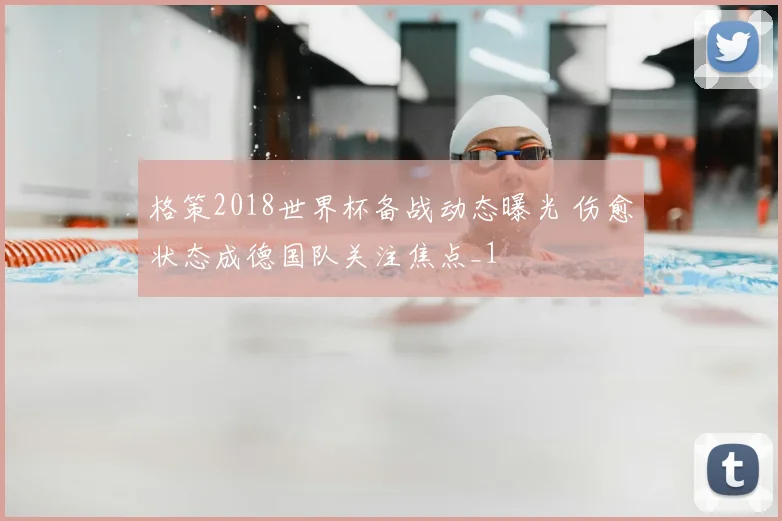 格策2018世界杯备战动态曝光 伤愈状态成德国队关注焦点_1