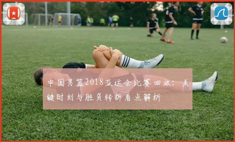 中国男篮2018亚运会比赛回放：关键时刻与胜负转折看点解析