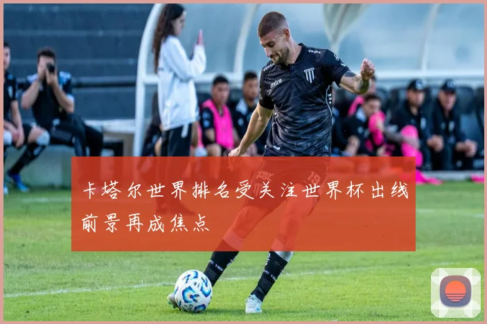 卡塔尔世界排名受关注世界杯出线前景再成焦点