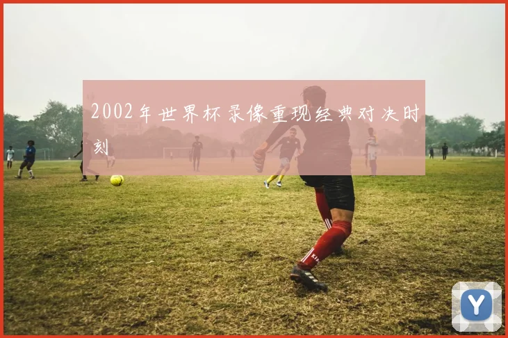 2002年世界杯录像重现经典对决时刻