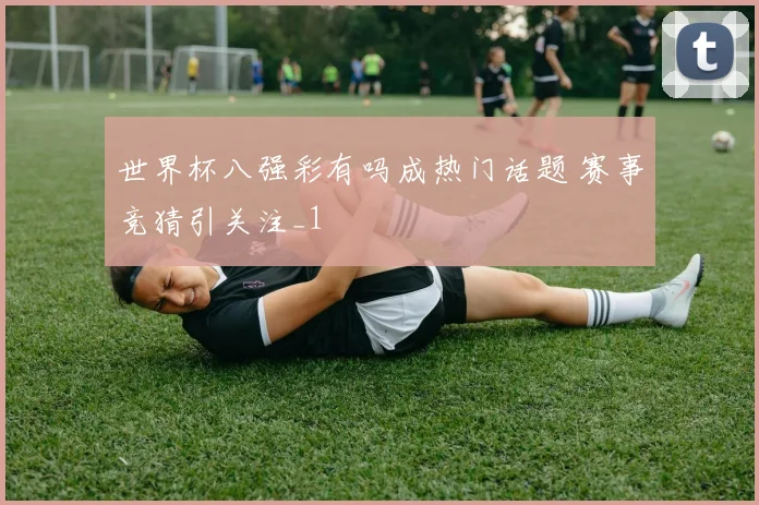世界杯八强彩有吗成热门话题 赛事竞猜引关注_1