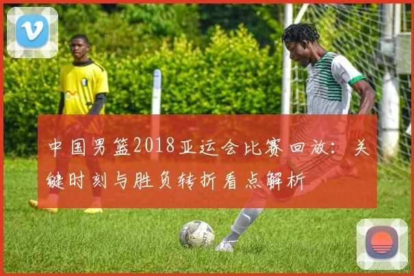 中国男篮2018亚运会比赛回放：关键时刻与胜负转折看点解析