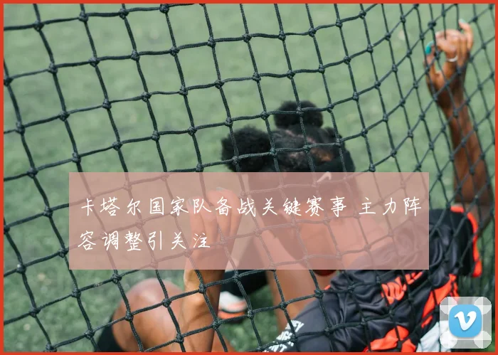 卡塔尔国家队备战关键赛事 主力阵容调整引关注