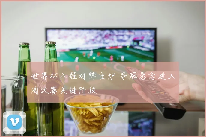 世界杯八强对阵出炉 争冠悬念进入淘汰赛关键阶段