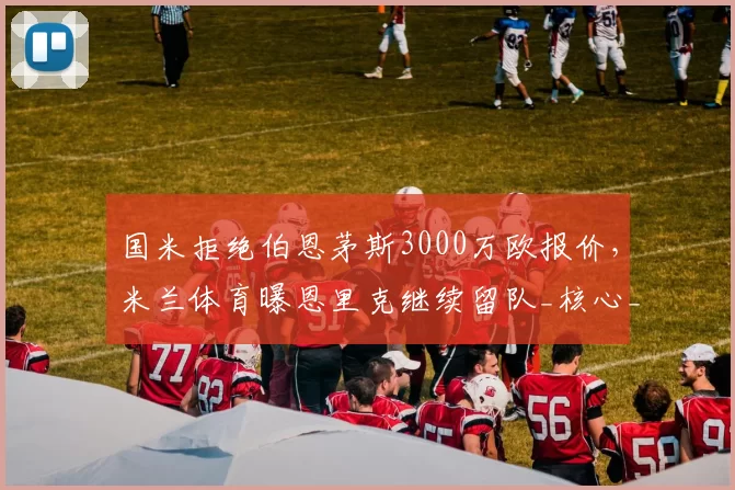 国米拒绝伯恩茅斯3000万欧报价,米兰体育曝恩里克继续留队_核心_右路_意甲