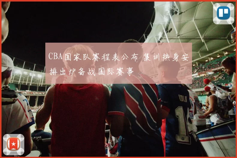 CBA国家队赛程表公布 集训热身安排出炉备战国际赛事