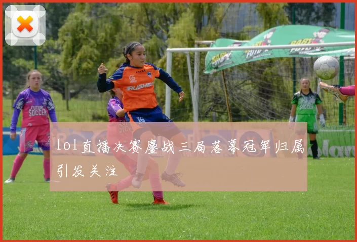 lol直播决赛鏖战三局落幕冠军归属引发关注