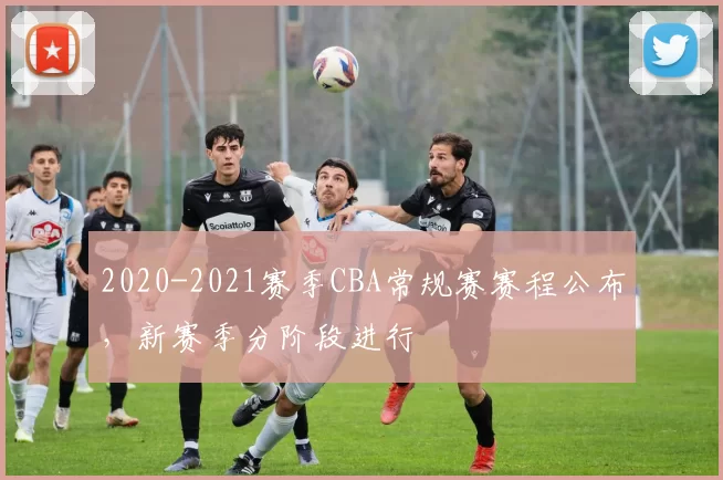 2020-2021赛季CBA常规赛赛程公布，新赛季分阶段进行