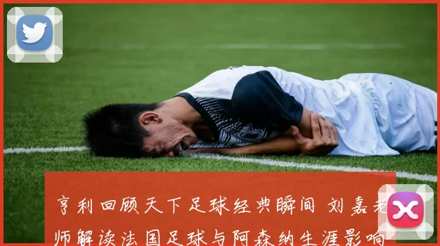 亨利回顾天下足球经典瞬间 刘嘉老师解读法国足球与阿森纳生涯影响