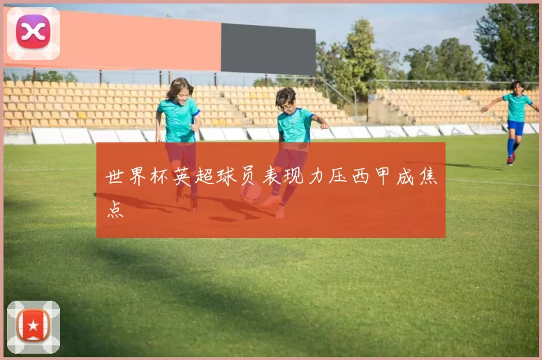 世界杯英超球员表现力压西甲成焦点