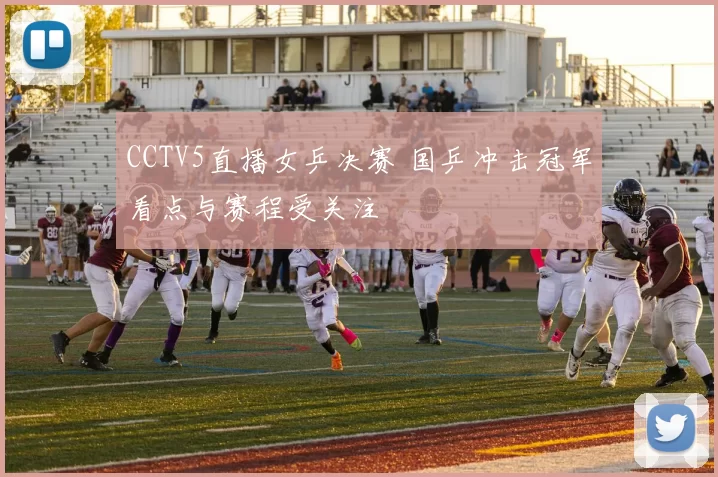 CCTV5直播女乒决赛 国乒冲击冠军看点与赛程受关注