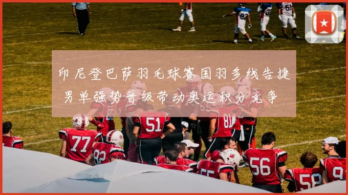 印尼登巴萨羽毛球赛国羽多线告捷 男单强势晋级带动奥运积分竞争