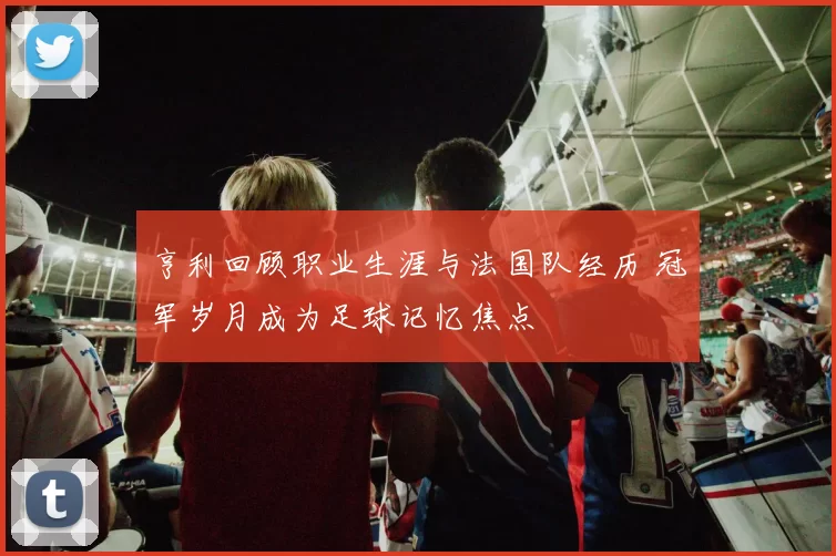 亨利回顾职业生涯与法国队经历 冠军岁月成为足球记忆焦点