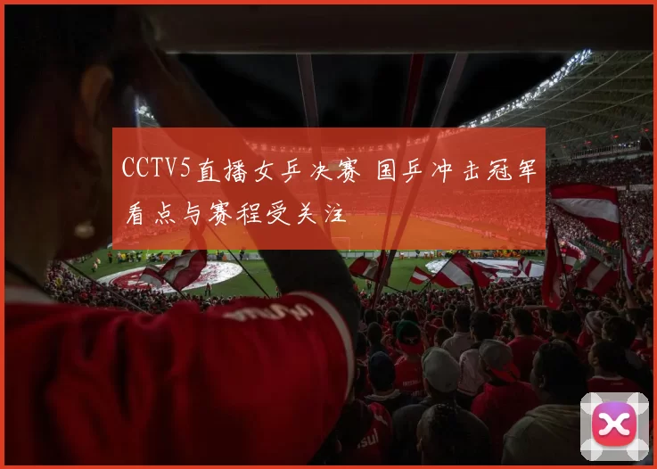 CCTV5直播女乒决赛 国乒冲击冠军看点与赛程受关注