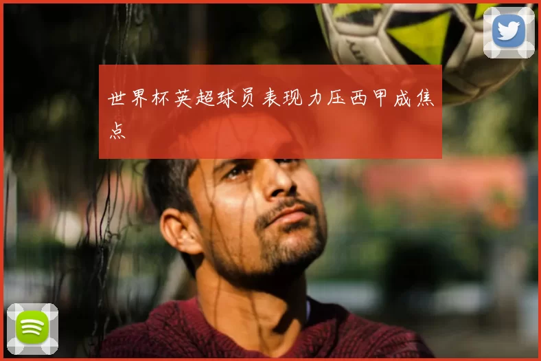 世界杯英超球员表现力压西甲成焦点