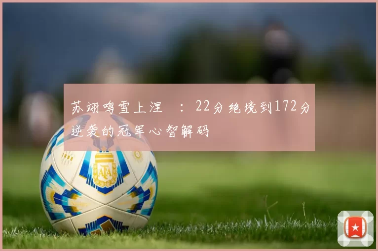 苏翊鸣雪上涅槃:22分绝境到172分逆袭的冠军心智解码