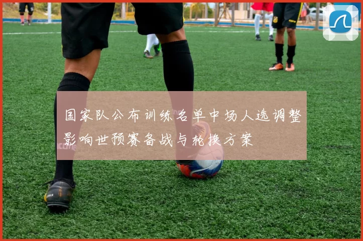 国家队公布训练名单中场人选调整影响世预赛备战与轮换方案