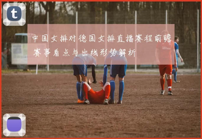 中国女排对德国女排直播赛程前瞻 赛事看点与出线形势解析