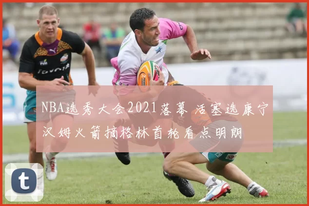 NBA选秀大会2021落幕 活塞选康宁汉姆火箭摘格林首轮看点明朗