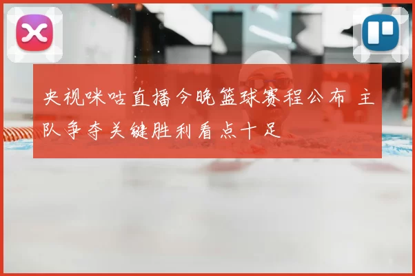 央视咪咕直播今晚篮球赛程公布 主队争夺关键胜利看点十足