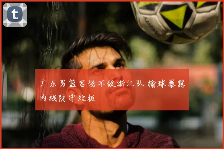 广东男篮客场不敌浙江队 输球暴露内线防守短板