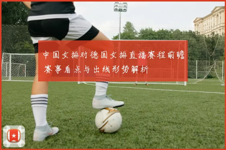 中国女排对德国女排直播赛程前瞻 赛事看点与出线形势解析