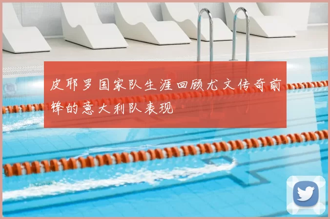 皮耶罗国家队生涯回顾尤文传奇前锋的意大利队表现