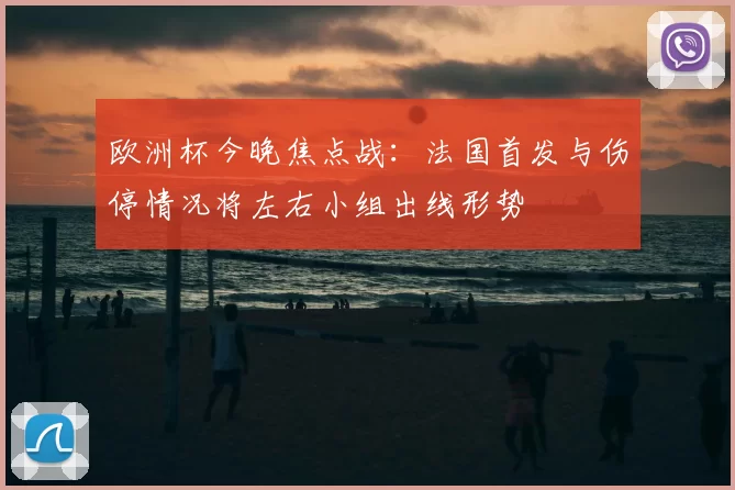 欧洲杯今晚焦点战：法国首发与伤停情况将左右小组出线形势