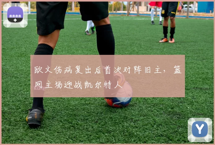 欧文伤病复出后首次对阵旧主，篮网主场迎战凯尔特人