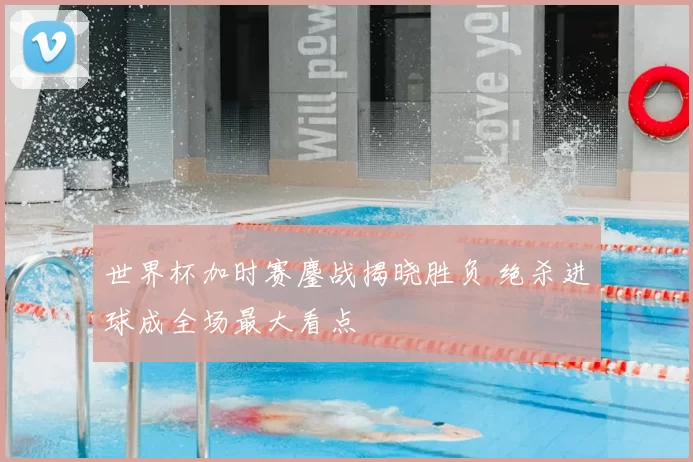 世界杯加时赛鏖战揭晓胜负 绝杀进球成全场最大看点