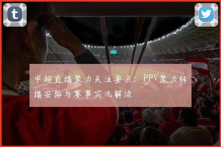 中超直播聚力关注要点：PPV聚力转播安排与赛事实况解读