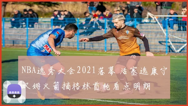 NBA选秀大会2021落幕 活塞选康宁汉姆火箭摘格林首轮看点明朗