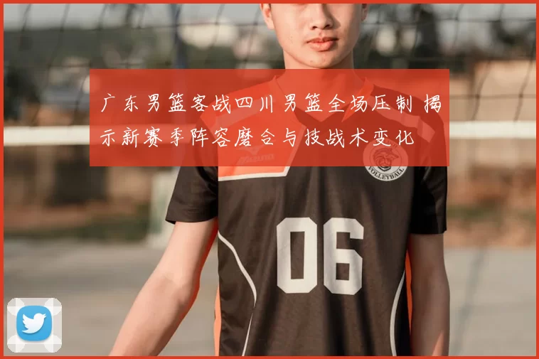 广东男篮客战四川男篮全场压制 揭示新赛季阵容磨合与技战术变化
