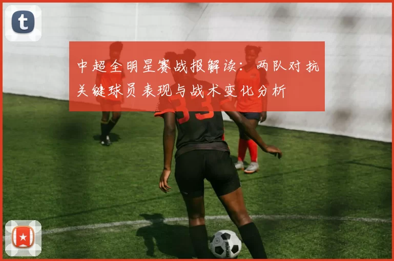 中超全明星赛战报解读：两队对抗关键球员表现与战术变化分析