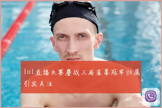 lol直播决赛鏖战三局落幕冠军归属引发关注