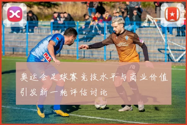 奥运会足球赛竞技水平与商业价值引发新一轮评估讨论