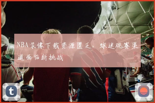 NBA录像下载资源匮乏,球迷观赛渠道面临新挑战
