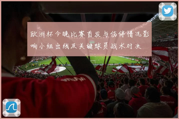 欧洲杯今晚比赛首发与伤停情况影响小组出线及关键球员战术对决