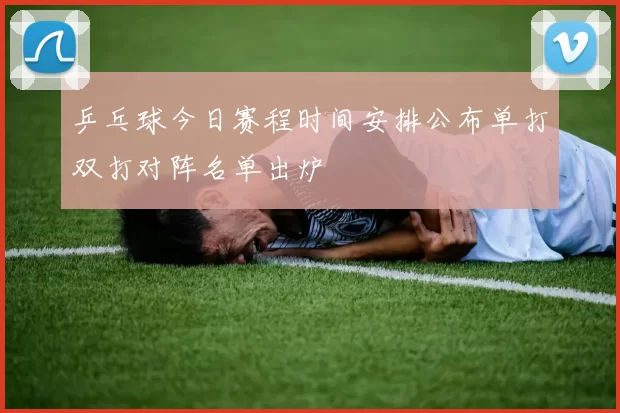 乒乓球今日赛程时间安排公布单打双打对阵名单出炉