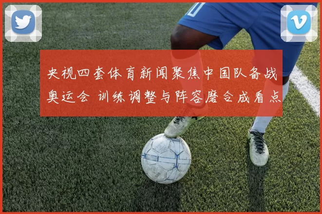 央视四套体育新闻聚焦中国队备战奥运会 训练调整与阵容磨合成看点