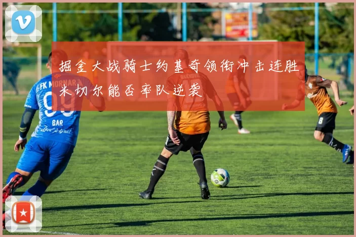 掘金大战骑士约基奇领衔冲击连胜米切尔能否率队逆袭