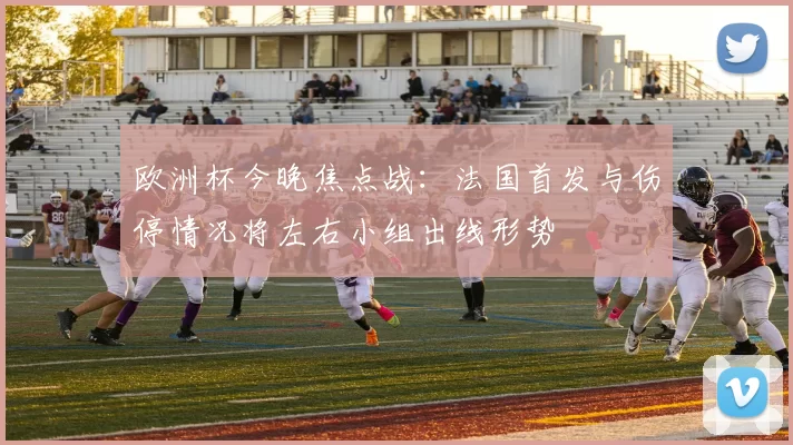 欧洲杯今晚焦点战：法国首发与伤停情况将左右小组出线形势