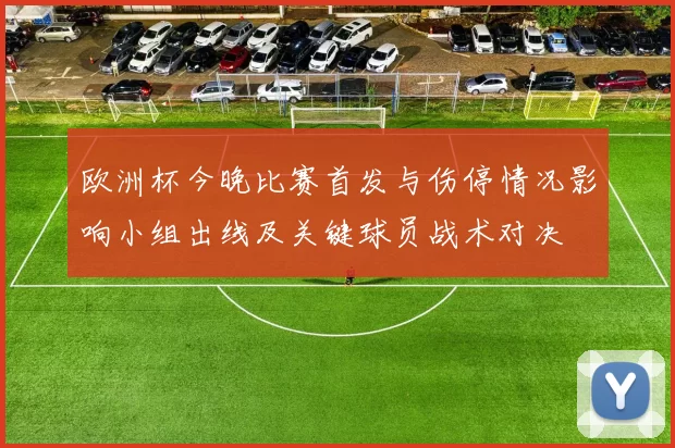 欧洲杯今晚比赛首发与伤停情况影响小组出线及关键球员战术对决