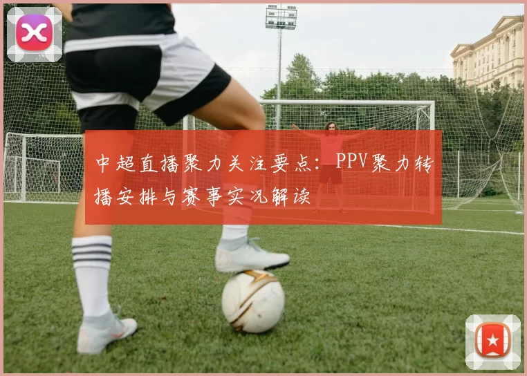 中超直播聚力关注要点：PPV聚力转播安排与赛事实况解读