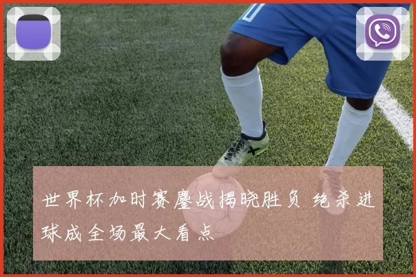 世界杯加时赛鏖战揭晓胜负 绝杀进球成全场最大看点
