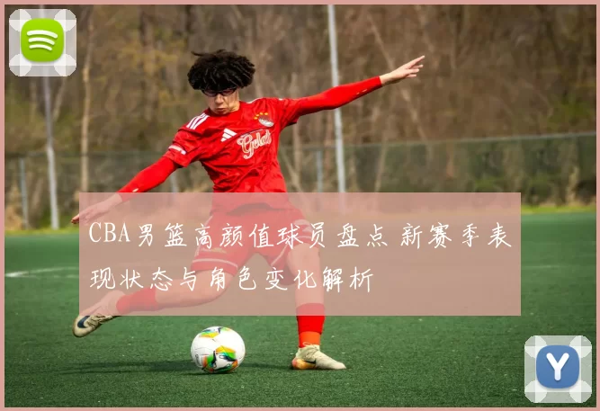 CBA男篮高颜值球员盘点 新赛季表现状态与角色变化解析