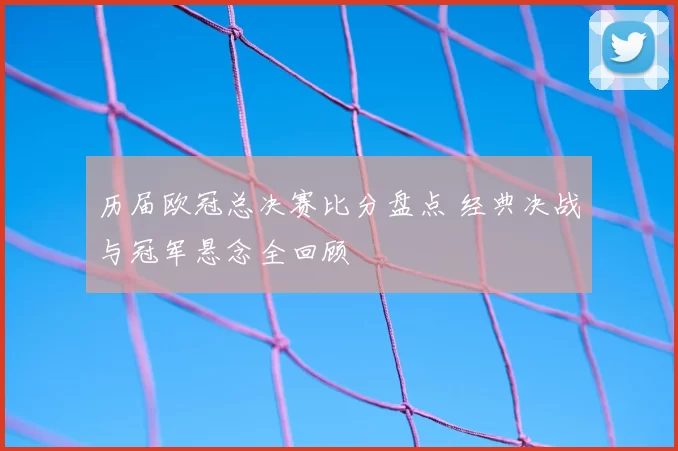 历届欧冠总决赛比分盘点 经典决战与冠军悬念全回顾